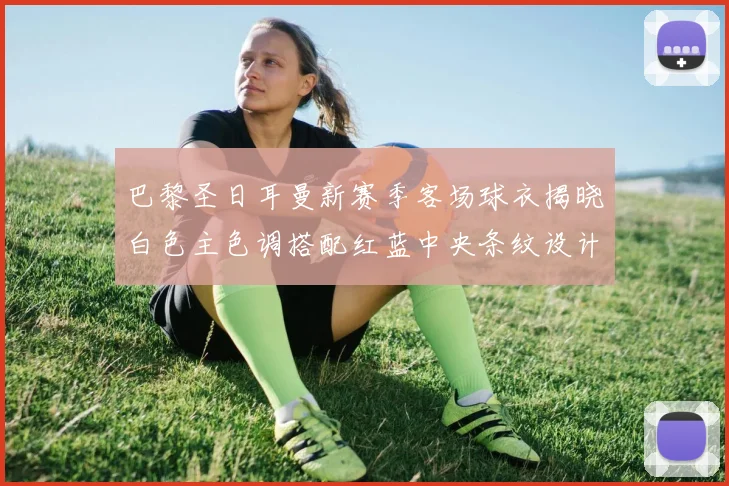 巴黎圣日耳曼新赛季客场球衣揭晓白色主色调搭配红蓝中央条纹设计