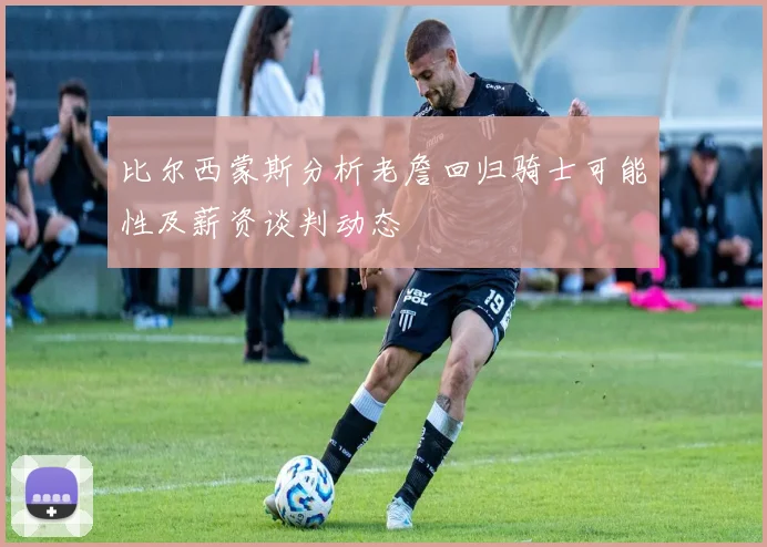 比尔西蒙斯分析老詹回归骑士可能性及薪资谈判动态