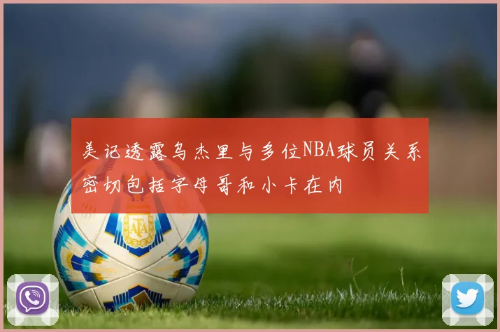 美记透露乌杰里与多位NBA球员关系密切包括字母哥和小卡在内