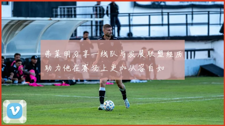 弗莱明分享一线队与发展联盟经历助力他在赛场上更加从容自如