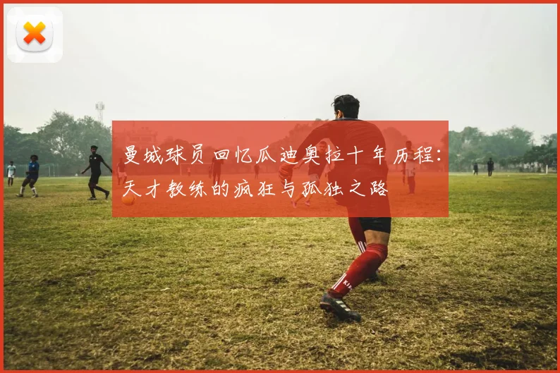 曼城球员回忆瓜迪奥拉十年历程：天才教练的疯狂与孤独之路