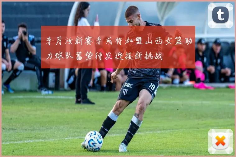 李月汝新赛季或将加盟山西女篮助力球队蓄势待发迎接新挑战