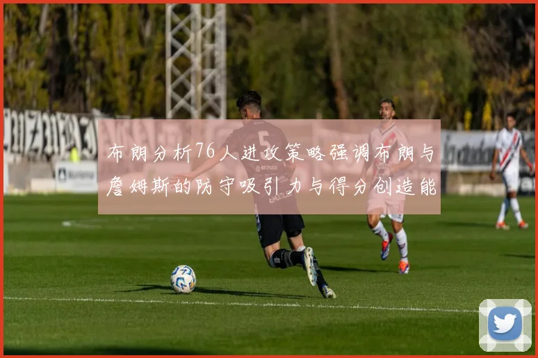 布朗分析76人进攻策略强调布朗与詹姆斯的防守吸引力与得分创造能力