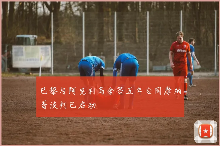 巴黎与阿克利乌舍签五年合同摩纳哥谈判已启动