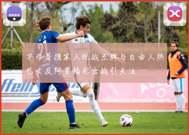 字母哥携家人观战王牌与自由人热巴女友阿贾精彩出战引关注
