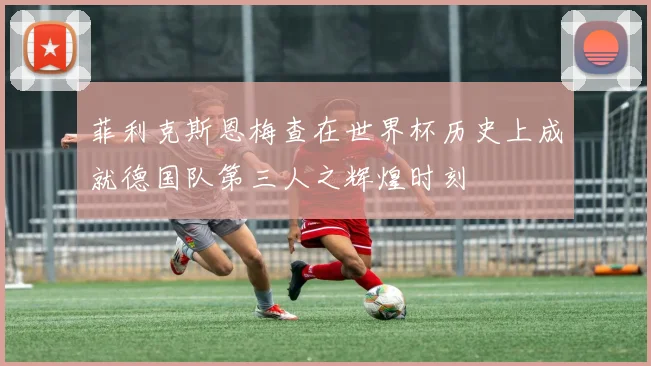 菲利克斯恩梅查在世界杯历史上成就德国队第三人之辉煌时刻
