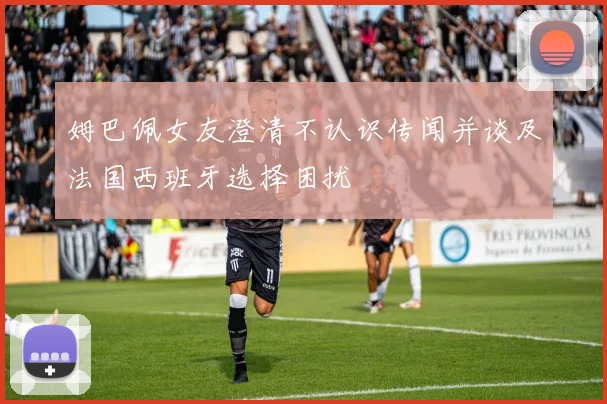 姆巴佩女友澄清不认识传闻并谈及法国西班牙选择困扰
