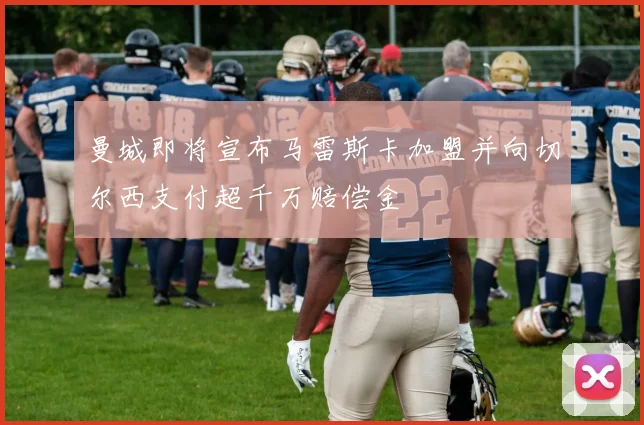 曼城即将宣布马雷斯卡加盟并向切尔西支付超千万赔偿金