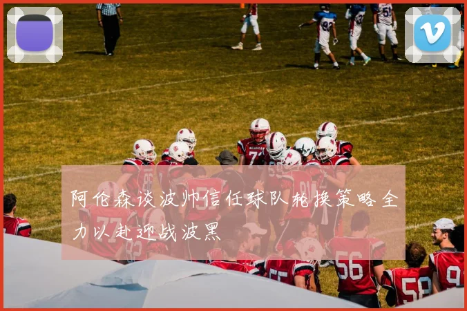 阿伦森谈波帅信任球队轮换策略全力以赴迎战波黑