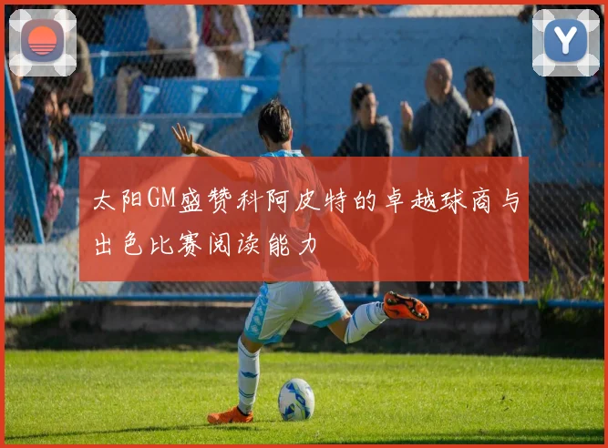 太阳GM盛赞科阿皮特的卓越球商与出色比赛阅读能力