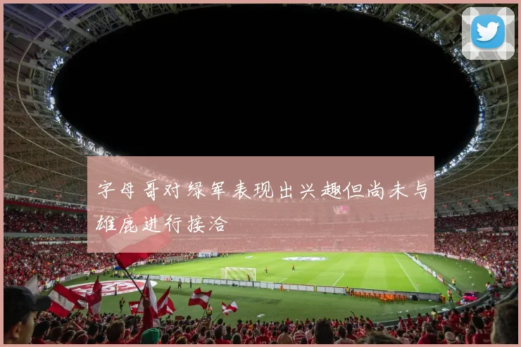 字母哥对绿军表现出兴趣但尚未与雄鹿进行接洽
