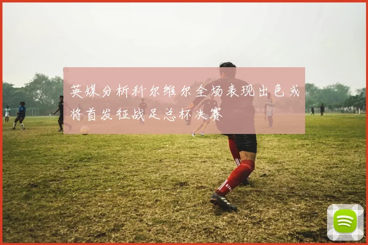 英媒分析科尔维尔全场表现出色或将首发征战足总杯决赛