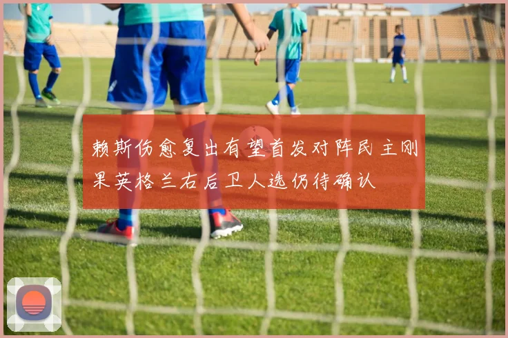赖斯伤愈复出有望首发对阵民主刚果英格兰右后卫人选仍待确认