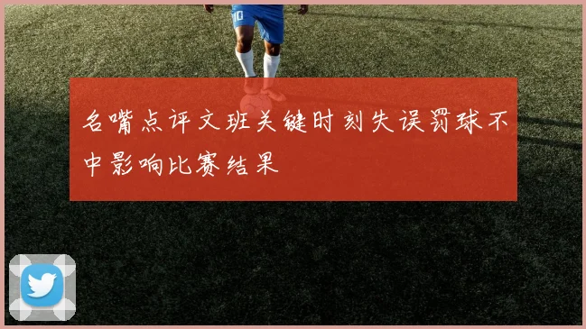 名嘴点评文班关键时刻失误罚球不中影响比赛结果