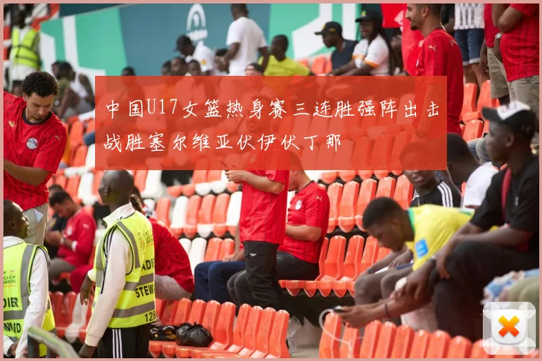 中国U17女篮热身赛三连胜强阵出击战胜塞尔维亚伏伊伏丁那