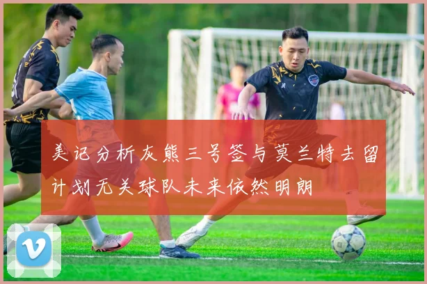 美记分析灰熊三号签与莫兰特去留计划无关球队未来依然明朗